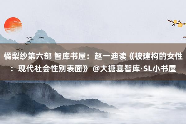 橘梨纱第六部 智库书屋：赵一迪读《被建构的女性：现代社会性别表面》 @大搪塞智库·SL小书屋
