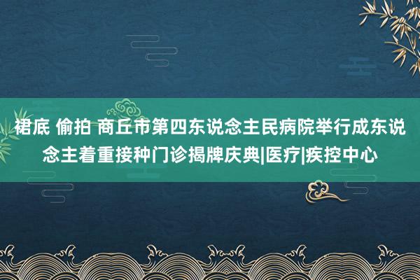 裙底 偷拍 商丘市第四东说念主民病院举行成东说念主着重接种门诊揭牌庆典|医疗|疾控中心