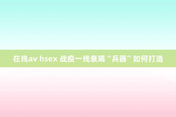 在线av hsex 战疫一线衰竭“兵器”如何打造