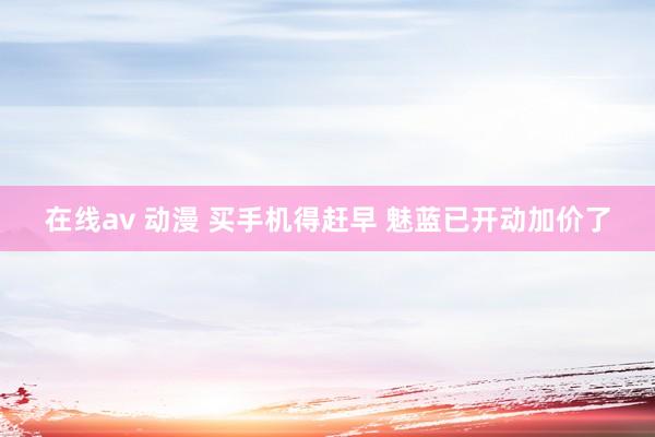 在线av 动漫 买手机得赶早 魅蓝已开动加价了