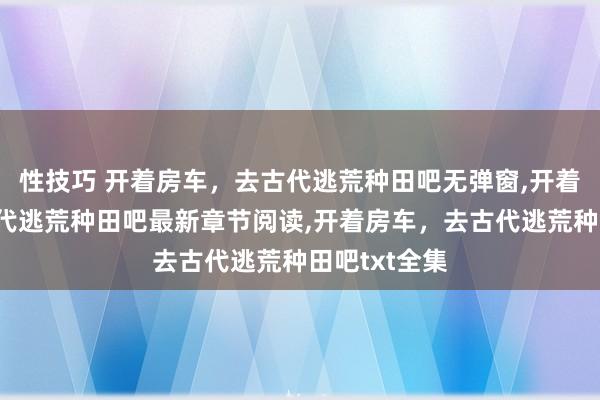 性技巧 开着房车，去古代逃荒种田吧无弹窗，开着房车，去古代逃荒种田吧最新章节阅读，开着房车，去古代逃荒种田吧txt全集