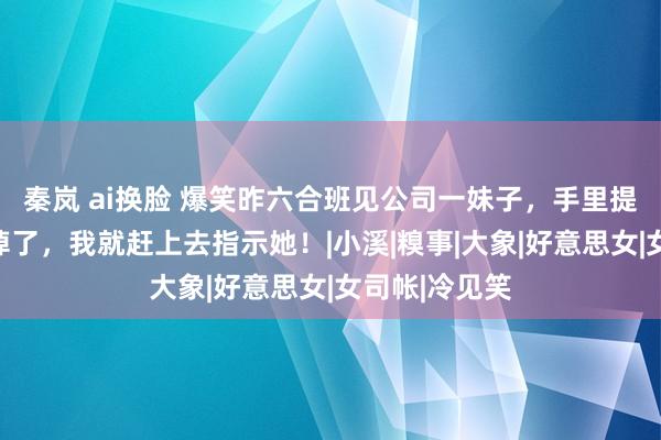 秦岚 ai换脸 爆笑昨六合班见公司一妹子，手里提着的袋子快掉了，我就赶上去指示她！|小溪|糗事|大象|好意思女|女司帐|冷见笑