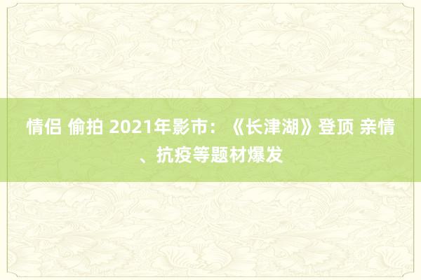 情侣 偷拍 2021年影市：《长津湖》登顶 亲情、抗疫等题材爆发