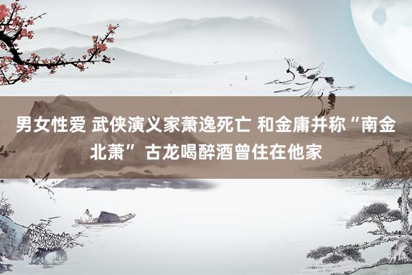男女性爱 武侠演义家萧逸死亡 和金庸并称“南金北萧” 古龙喝醉酒曾住在他家