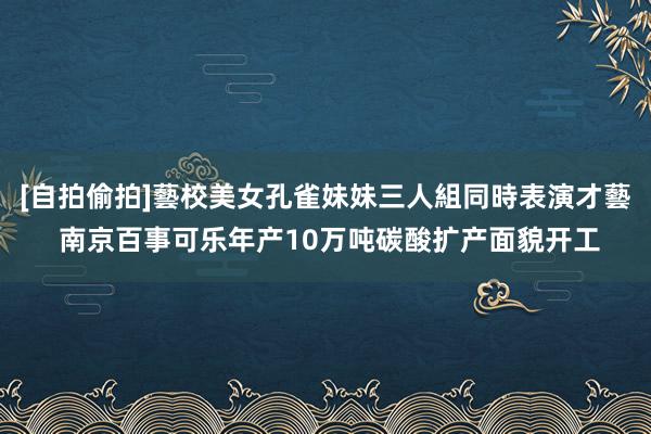 [自拍偷拍]藝校美女孔雀妹妹三人組同時表演才藝 南京百事可乐年产10万吨碳酸扩产面貌开工