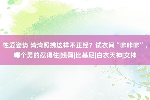 性爱姿势 湾湾照拂这样不正经？试衣间“咔咔咔”，哪个男的忍得住|翘臀|比基尼|白衣天神|女神