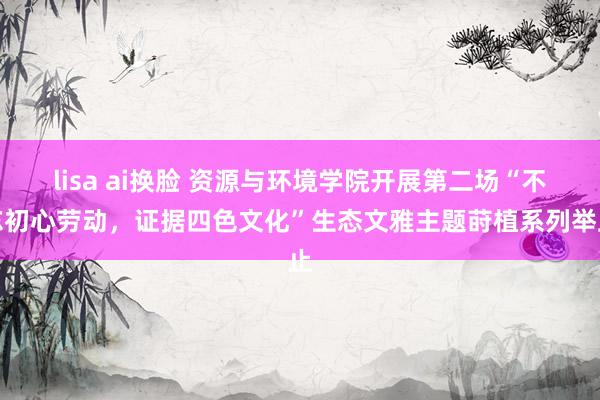 lisa ai换脸 资源与环境学院开展第二场“不忘初心劳动，证据四色文化”生态文雅主题莳植系列举止
