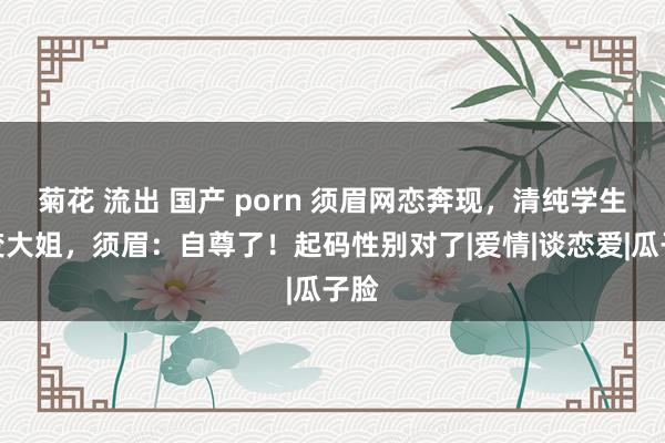 菊花 流出 国产 porn 须眉网恋奔现，清纯学生妹变大姐，须眉：自尊了！起码性别对了|爱情|谈恋爱|瓜子脸