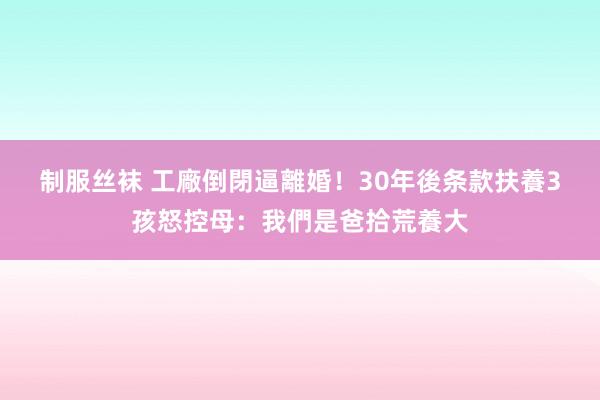 制服丝袜 工廠倒閉逼離婚！30年後条款扶養　3孩怒控母：我們是爸拾荒養大