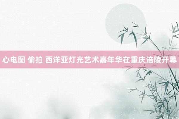 心电图 偷拍 西洋亚灯光艺术嘉年华在重庆涪陵开幕