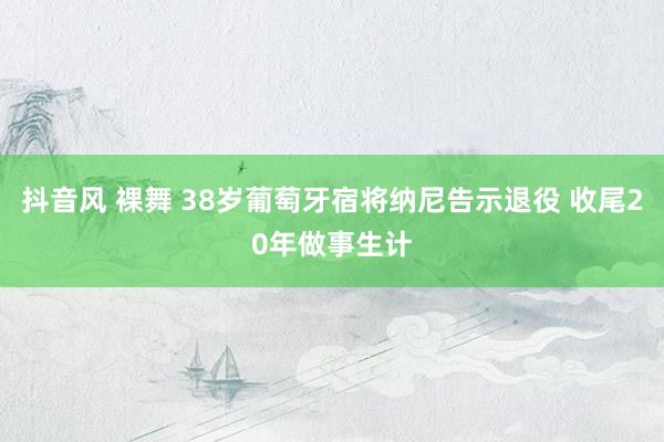 抖音风 裸舞 38岁葡萄牙宿将纳尼告示退役 收尾20年做事生计
