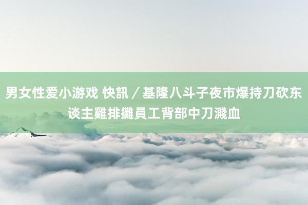 男女性爱小游戏 快訊／基隆八斗子夜市爆持刀砍东谈主　雞排攤員工背部中刀濺血