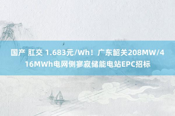 国产 肛交 1.683元/Wh！广东韶关208MW/416MWh电网侧寥寂储能电站EPC招标