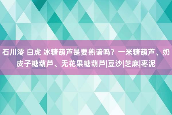 石川澪 白虎 冰糖葫芦是要熟谙吗？一米糖葫芦、奶皮子糖葫芦、无花果糖葫芦|豆沙|芝麻|枣泥