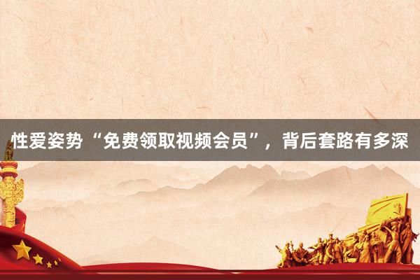 性爱姿势 “免费领取视频会员”，背后套路有多深