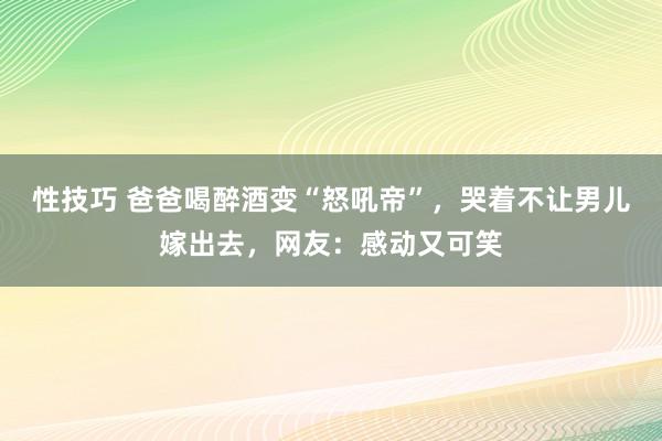 性技巧 爸爸喝醉酒变“怒吼帝”，哭着不让男儿嫁出去，网友：感动又可笑