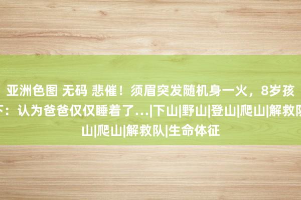 亚洲色图 无码 悲催！须眉突发随机身一火，8岁孩子站在足下：认为爸爸仅仅睡着了…|下山|野山|登山|爬山|解救队|生命体征