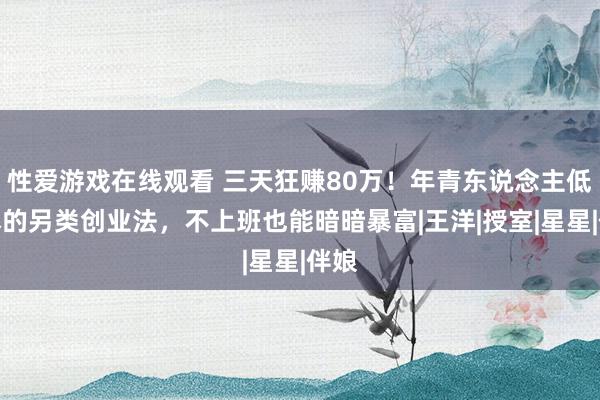 性爱游戏在线观看 三天狂赚80万！年青东说念主低资本的另类创业法，不上班也能暗暗暴富|王洋|授室|星星|伴娘