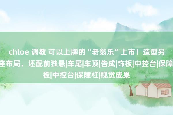 chloe 调教 可以上牌的“老翁乐”上市！造型另类，双门四座布局，还配前独悬|车尾|车顶|告成|饰板|中控台|保障杠|视觉成果