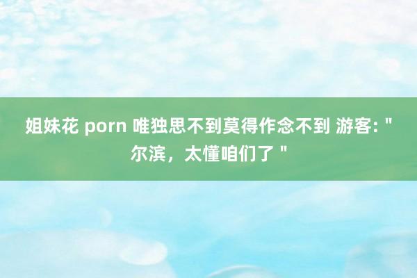 姐妹花 porn 唯独思不到莫得作念不到 游客:＂尔滨，太懂咱们了＂