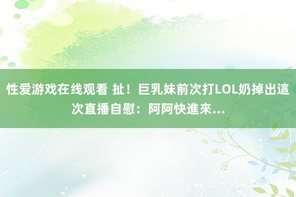 性爱游戏在线观看 扯！巨乳妹前次打LOL奶掉出　這次直播自慰：阿阿快進來...