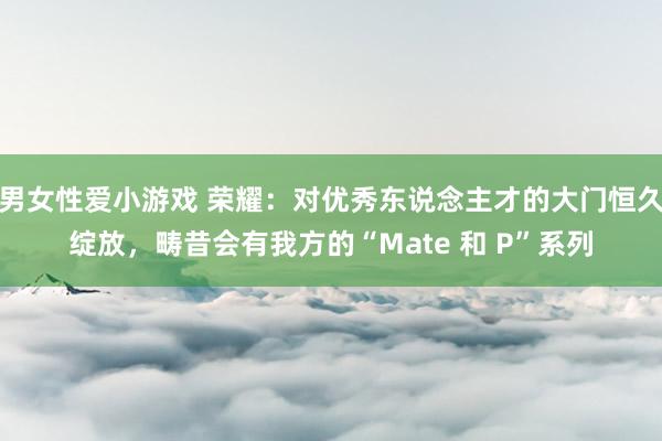 男女性爱小游戏 荣耀：对优秀东说念主才的大门恒久绽放，畴昔会有我方的“Mate 和 P”系列