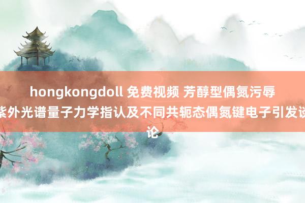 hongkongdoll 免费视频 芳醇型偶氮污辱物紫外光谱量子力学指认及不同共轭态偶氮键电子引发谈论