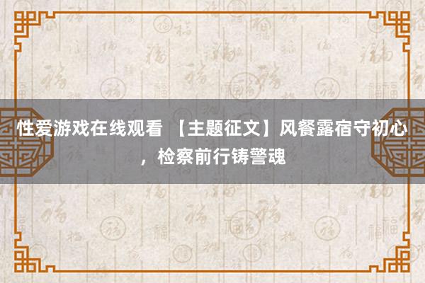 性爱游戏在线观看 【主题征文】风餐露宿守初心，检察前行铸警魂