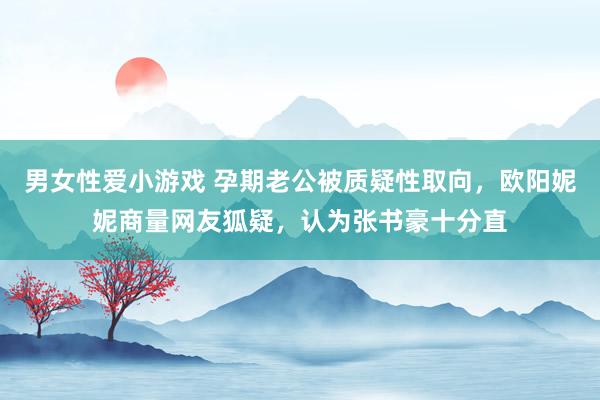 男女性爱小游戏 孕期老公被质疑性取向，欧阳妮妮商量网友狐疑，认为张书豪十分直