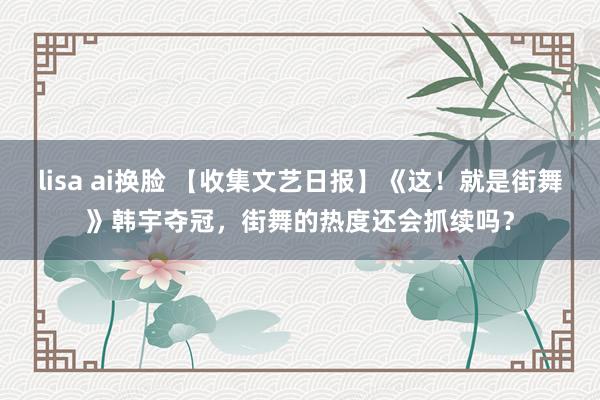 lisa ai换脸 【收集文艺日报】《这！就是街舞》韩宇夺冠，街舞的热度还会抓续吗？