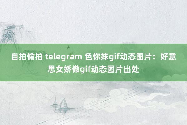自拍偷拍 telegram 色你妹gif动态图片：好意思女娇傲gif动态图片出处