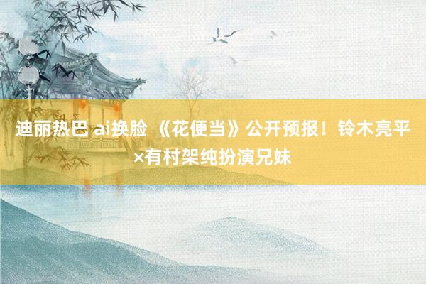 迪丽热巴 ai换脸 《花便当》公开预报！铃木亮平×有村架纯扮演兄妹