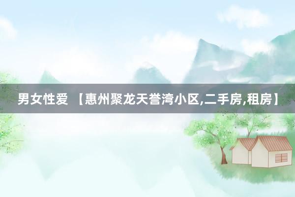 男女性爱 【惠州聚龙天誉湾小区，二手房，租房】