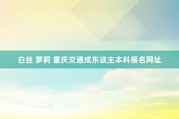 白丝 萝莉 重庆交通成东谈主本科报名网址