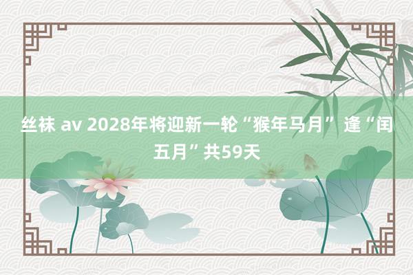 丝袜 av 2028年将迎新一轮“猴年马月” 逢“闰五月”共59天