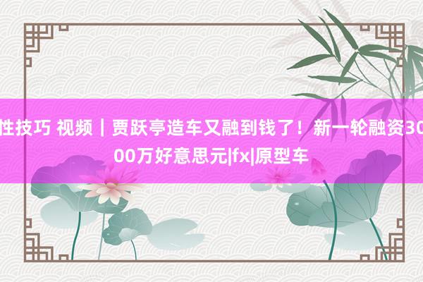 性技巧 视频|贾跃亭造车又融到钱了!新一轮融资3000万好意思元|fx|原型车