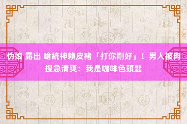 伪娘 露出 嗆統神賴皮豬「打你剛好」！男人被肉搜急清爽：我是咖啡色頭髮