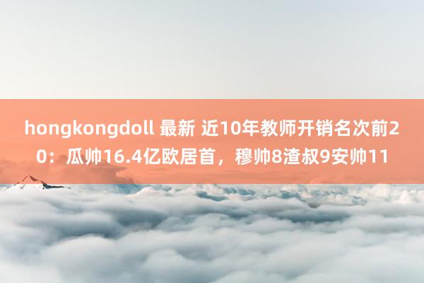 hongkongdoll 最新 近10年教师开销名次前20：瓜帅16.4亿欧居首，穆帅8渣叔9安帅11