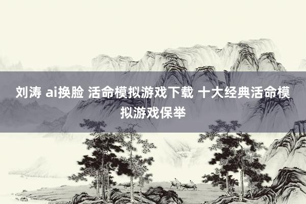 刘涛 ai换脸 活命模拟游戏下载 十大经典活命模拟游戏保举