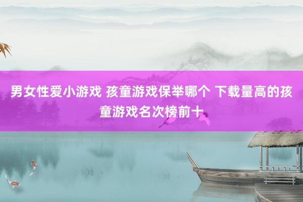 男女性爱小游戏 孩童游戏保举哪个 下载量高的孩童游戏名次榜前十
