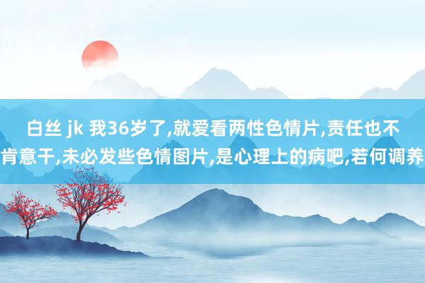 白丝 jk 我36岁了，就爱看两性色情片，责任也不肯意干，未必发些色情图片，是心理上的病吧，若何调养