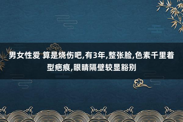 男女性爱 算是烧伤吧，有3年，整张脸，色素千里着型疤痕，眼睛隔壁较显豁别