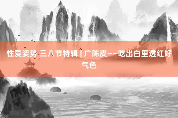 性爱姿势 三八节特辑 | 广陈皮——吃出白里透红好气色