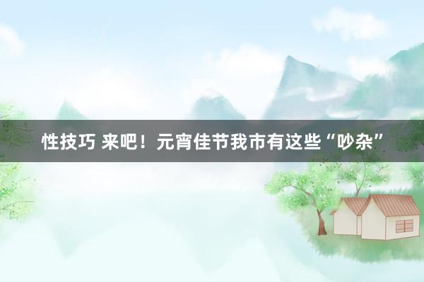 性技巧 来吧！元宵佳节我市有这些“吵杂”