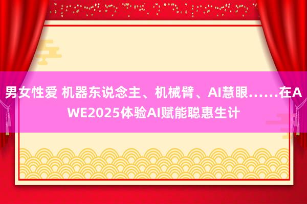 男女性爱 机器东说念主、机械臂、AI慧眼……在AWE2025体验AI赋能聪惠生计