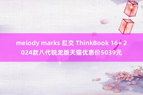 melody marks 肛交 ThinkBook 16+ 2024款八代锐龙版天猫优惠价5039元