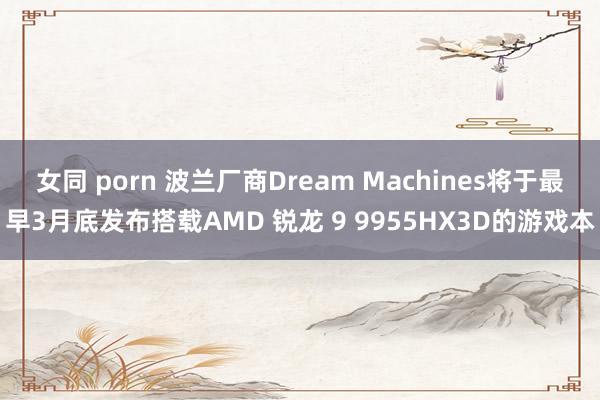 女同 porn 波兰厂商Dream Machines将于最早3月底发布搭载AMD 锐龙 9 9955HX3D的游戏本