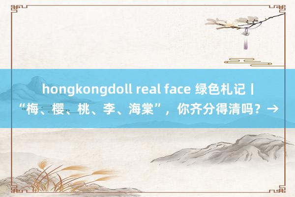 hongkongdoll real face 绿色札记丨“梅、樱、桃、李、海棠”，你齐分得清吗？→