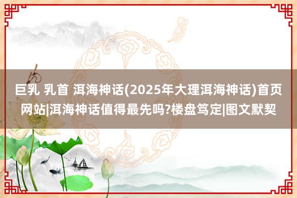 巨乳 乳首 洱海神话(2025年大理洱海神话)首页网站|洱海神话值得最先吗?楼盘笃定|图文默契