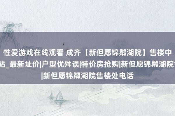 性爱游戏在线观看 成齐【新但愿锦粼湖院】售楼中心_首页网站_最新址价|户型优舛误|特价房抢购|新但愿锦粼湖院售楼处电话